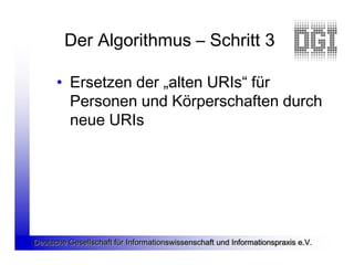 Der Algorithmus – Schritt 3

      • Ersetzen der „alten URIs“ für
        Personen und Körperschaften durch
        neue URIs




Deutsche Gesellschaft für Informationswissenschaft und Informationspraxis e.V.
 