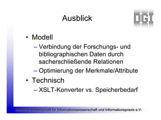 Ausblick

      • Modell
           – Verbindung der Forschungs- und
             bibliographischen Daten durch
             sacherschließende Relationen
           – Optimierung der Merkmale/Attribute
      • Technisch
           – XSLT-Konverter vs. Speicherbedarf


Deutsche Gesellschaft für Informationswissenschaft und Informationspraxis e.V.
 