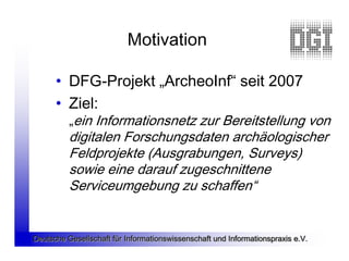 Motivation

      • DFG-Projekt „ArcheoInf“ seit 2007
      • Ziel:
          „ein Informationsnetz zur Bereitstellung von
          digitalen Forschungsdaten archäologischer
          Feldprojekte (Ausgrabungen, Surveys)
          sowie eine darauf zugeschnittene
          Serviceumgebung zu schaffen“


Deutsche Gesellschaft für Informationswissenschaft und Informationspraxis e.V.
 