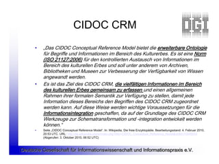 CIDOC CRM
      •   „Das CIDOC Conceptual Reference Model bietet die erweiterbare Ontologie
          für Begriffe und Informationen im Bereich des Kulturerbes. Es ist eine Norm
          (ISO 21127:2006) für den kontrollierten Austausch von Informationen im
          Bereich des kulturellen Erbes und soll unter anderem von Archiven,
          Bibliotheken und Museen zur Verbesserung der Verfügbarkeit von Wissen
          angewandt werden.
      •   Es ist das Ziel des CIDOC CRM, die vielfältigen Informationen im Bereich
          des kulturellen Erbes gemeinsam zu erfassen und einen allgemeinen
          Rahmen ihrer formalen Semantik zur Verfügung zu stellen, damit jede
          Information dieses Bereichs den Begriffen des CIDOC CRM zugeordnet
          werden kann. Auf diese Weise werden wichtige Voraussetzungen für die
          Informationsintegration geschaffen, da auf der Grundlage des CIDOC CRM
          Werkzeuge zur Schematransformation und -integration entwickelt werden
          können.“
      •   Seite „CIDOC Conceptual Reference Model“. In: Wikipedia, Die freie Enzyklopädie. Bearbeitungsstand: 4. Februar 2010,
          20:53 UTC. URL: http://de.wikipedia.org/w/index.php?title=CIDOC_Conceptual_Reference_Model&oldid=70245933
          (Abgerufen: 3. Oktober 2010, 06:52 UTC)



Deutsche Gesellschaft für Informationswissenschaft und Informationspraxis e.V.
 