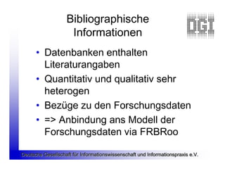Bibliographische
                    Informationen
      • Datenbanken enthalten
        Literaturangaben
      • Quantitativ und qualitativ sehr
        heterogen
      • Bezüge zu den Forschungsdaten
      • => Anbindung ans Modell der
        Forschungsdaten via FRBRoo

Deutsche Gesellschaft für Informationswissenschaft und Informationspraxis e.V.
 