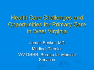 Health Care Challenges and
Opportunities for Primary Care
       in West Virginia
       James Becker, MD
        Medical Director
   WV DHHR, Bureau for Medical
           Services
 