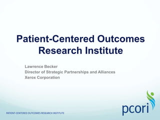 Patient-Centered Outcomes Research Institute Lawrence Becker Director of Strategic Partnerships and Alliances  Xerox Corporation PATIENT-CENTERED OUTCOMES RESEARCH INSTITUTE 