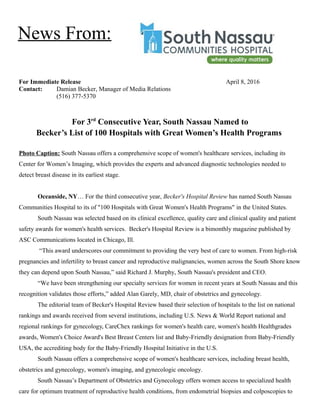 For Immediate Release April 8, 2016
Contact: Damian Becker, Manager of Media Relations
(516) 377-5370
For 3rd
Consecutive Year, South Nassau Named to
Becker’s List of 100 Hospitals with Great Women’s Health Programs
Photo Caption: South Nassau offers a comprehensive scope of women's healthcare services, including its
Center for Women’s Imaging, which provides the experts and advanced diagnostic technologies needed to
detect breast disease in its earliest stage.
Oceanside, NY… For the third consecutive year, Becker's Hospital Review has named South Nassau
Communities Hospital to its of "100 Hospitals with Great Women's Health Programs" in the United States.
South Nassau was selected based on its clinical excellence, quality care and clinical quality and patient
safety awards for women's health services. Becker's Hospital Review is a bimonthly magazine published by
ASC Communications located in Chicago, Ill.
“This award underscores our commitment to providing the very best of care to women. From high-risk
pregnancies and infertility to breast cancer and reproductive malignancies, women across the South Shore know
they can depend upon South Nassau,” said Richard J. Murphy, South Nassau's president and CEO.
“We have been strengthening our specialty services for women in recent years at South Nassau and this
recognition validates those efforts,” added Alan Garely, MD, chair of obstetrics and gynecology.
The editorial team of Becker's Hospital Review based their selection of hospitals to the list on national
rankings and awards received from several institutions, including U.S. News & World Report national and
regional rankings for gynecology, CareChex rankings for women's health care, women's health Healthgrades
awards, Women's Choice Award's Best Breast Centers list and Baby-Friendly designation from Baby-Friendly
USA, the accrediting body for the Baby-Friendly Hospital Initiative in the U.S.
South Nassau offers a comprehensive scope of women's healthcare services, including breast health,
obstetrics and gynecology, women's imaging, and gynecologic oncology.
South Nassau’s Department of Obstetrics and Gynecology offers women access to specialized health
care for optimum treatment of reproductive health conditions, from endometrial biopsies and colposcopies to
News From:
 