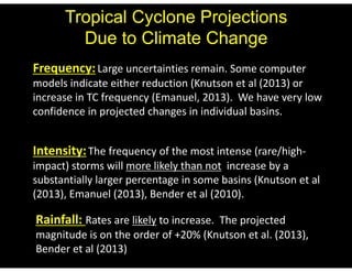 Tropical Cyclone Projections 
Due to Climate Change 
Frequency: Large uncertainties remain. Some computer 
models indicate either reduction (Knutson et al (2013) or 
increase in TC frequency (Emanuel, 2013). We have very low 
confidence in projected changes in individual basins. 
Intensity: The frequency of the most intense (rare/high‐impact) 
storms will more likely than not increase by a 
substantially larger percentage in some basins (Knutson et al 
(2013), Emanuel (2013), Bender et al (2010). 
Rainfall: Rates are likely to increase. The projected 
magnitude is on the order of +20% (Knutson et al. (2013), 
Bender et al (2013) 
 