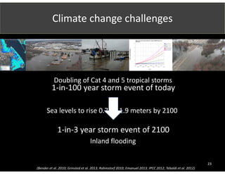 Climate change challenges 
23 
Relative Sea Level Change Projections - Gauge: 8452660, Newport, RI 
(05/01/2014) 
USACE/NOAA Low 
Rate 
USACE Int, NOAA 
Int Low 
NOAA Int High Rate 
USACE High Rate 
NOAA High Rate 
10 
8 
6 
4 
2 
0 
2010 
2020 
2030 
2040 
2050 
2060 
2070 
2080 
2090 
2100 
2110 
2120 
Year 
RSLC in feet (NAVD88) 
Doubling of Cat 4 and 5 tropical storms 
1‐in‐100 year storm event of today 
Sea levels to rise 0.75 – 1.9 meters by 2100 
1‐in‐3 year storm event of 2100 
Inland flooding 
http://www.cargolaw.com/2008nightmare_j 
axcrane.html 
Photograph: Guy Reynolds/Dallas 
Morning News/AP 
(Bender et al. 2010; Grinsted et al. 2013; Rahmstorf 2010; Emanuel 2013; IPCC 2012; Tebaldi et al. 2012) 
 