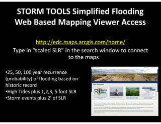 STORM TOOLS Simplified Flooding 
Web Based Mapping Viewer Access 
http://edc.maps.arcgis.com/home/ 
Type in “scaled SLR” in the search window to connect 
to the maps 
•25, 50, 100 year recurrence 
(probability) of flooding based on 
historic record 
•High Tides plus 1,2,3, 5 foot SLR 
•Storm events plus 2’ of SLR 
 