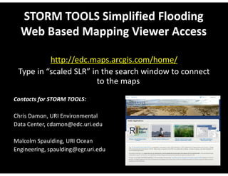 STORM TOOLS Simplified Flooding 
Web Based Mapping Viewer Access 
http://edc.maps.arcgis.com/home/ 
Type in “scaled SLR” in the search window to connect 
to the maps 
Contacts for STORM TOOLS: 
Chris Damon, URI Environmental 
Data Center, cdamon@edc.uri.edu 
Malcolm Spaulding, URI Ocean 
Engineering, spaulding@egr.uri.edu 
 