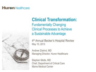 Clinical Transformation:
Fundamentally Changing
Clinical Processes to Achieve
a Sustainable Advantage
4th Annual Becker’s Hospital Review
May 10, 2013
Andrew Ziskind, MD
Managing Director, Huron Healthcare
Stephen Mette, MD
Chief, Department of Critical Care
Maine Medical Center
 