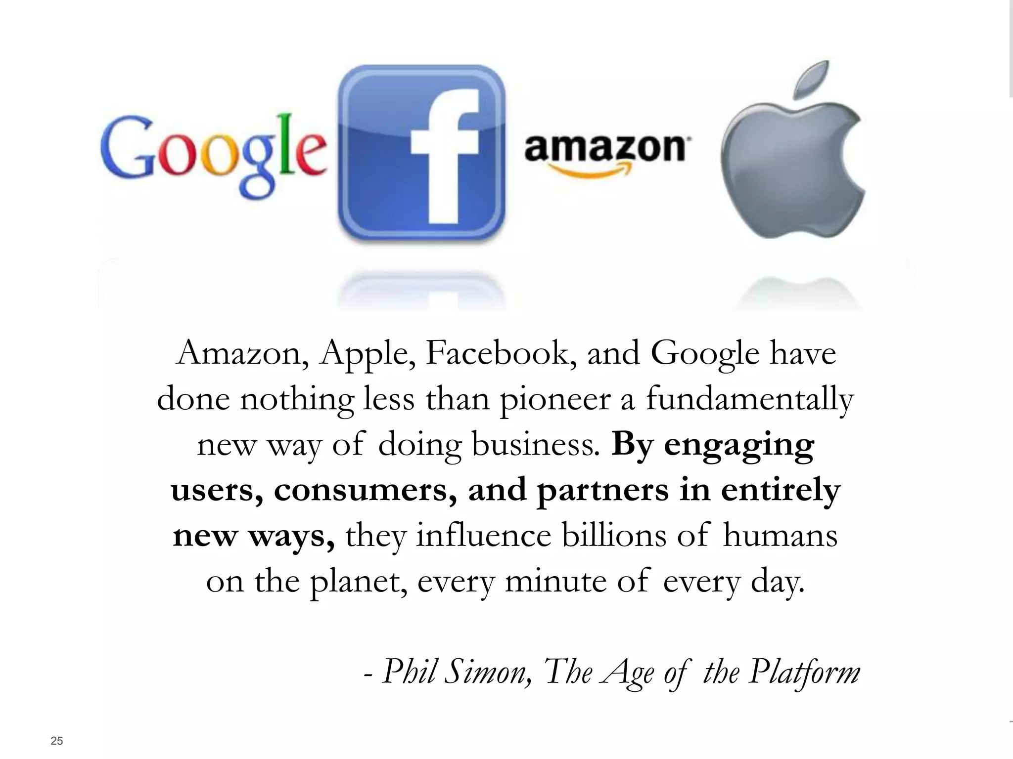 We have entered a new age -- the Age of the Platform. Amazon, Apple, Facebook, and Google have done nothing less than pioneer a
fundamentally new way of doing business. By engaging users, consumers, and partners in entirely new ways, they influence billions of humans
on the planet, every minute of every day.
25
Amazon, Apple, Facebook, and Google have
done nothing less than pioneer a fundamentally
new way of doing business. By engaging
users, consumers, and partners in entirely
new ways, they influence billions of humans
on the planet, every minute of every day.
- Phil Simon, The Age of the Platform
 