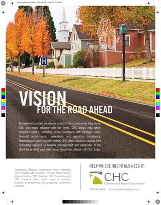 BeckersHospitalReviewFullPage_September.pdf 1 8/8/2012 9:15:04 AM




          vision road ahead
 C



 M



 Y



CM



MY



CY



CMY



 K
            for the
          Hometown hospitals are deeply rooted in the communities they serve.
          Still, they must advance with the times. CHC brings help where
          hospitals need it, providing onsite assistance with strategic vision,
          ﬁnancial performance, operations, and regulatory compliance.
          Depending on your hospital’s needs, CHC offers solutions ranging from
          consulting services to hospital management and ownership. If you
          don’t know what your next move should be, please call CHC today.




                                                                            HELP WHERE HOSPITALS NEED IT.
      Community Hospital Corporation owns, manages



                                                                                      CHC
      and consults with hospitals through three distinct
      organizations — CHC Hospitals, CHC Consulting and
      CHC Continue Care, which share a common
      purpose of preserving and protecting community                                  Community Hospital Corporation
      hospitals.
                                                                            972.943.6400   CommunityHospitalCorp.com
 