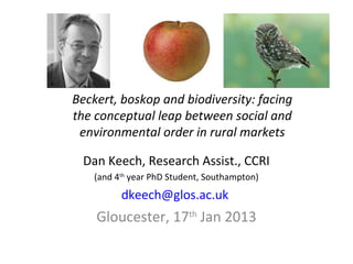 Beckert, boskop and biodiversity: facing
the conceptual leap between social and
 environmental order in rural markets

 Dan Keech, Research Assist., CCRI
   (and 4th year PhD Student, Southampton)
         dkeech@glos.ac.uk
    Gloucester, 17th Jan 2013
 