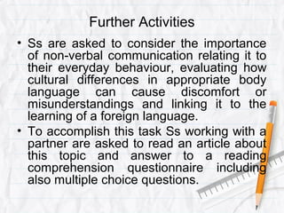 Further Activities
• Ss are asked to consider the importance
of non-verbal communication relating it to
their everyday behaviour, evaluating how
cultural differences in appropriate body
language can cause discomfort or
misunderstandings and linking it to the
learning of a foreign language.
• To accomplish this task Ss working with a
partner are asked to read an article about
this topic and answer to a reading
comprehension questionnaire including
also multiple choice questions.
 