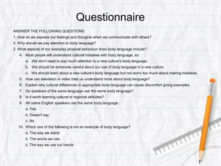 Questionnaire
ANSWER THE FOLLOWING QUESTIONS:
1. How do we express our feelings and thoughts when we communicate with others?
2. Why should we pay attention to body language?
3. What aspects of our everyday physical behaviour does body language include?
4. Most people will understand cultural mistakes with body language, so:
a. We don't need to pay much attention to a new culture's body language.
b. We should be extremely careful about our use of body language in a new culture.
c. We should learn about a new culture's body language but not worry too much about making mistakes.
5. How can television or video help us understand more about body language?
6. Explain why cultural differences in appropriate body language can cause discomfort giving examples.
7. Do speakers of the same language use the same body language?
8. Is it worth learning cultural or regional attitudes?
9. All native English speakers use the same body language :
a. Yes
b. Doesn't say
c. No
10. Which one of the following is not an example of body language?
a. The way we stand
b. The words we use
c. The way we use our hands
 