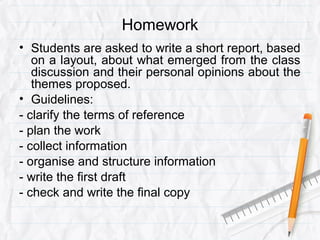 Homework
• Students are asked to write a short report, based
on a layout, about what emerged from the class
discussion and their personal opinions about the
themes proposed.
• Guidelines:
- clarify the terms of reference
- plan the work
- collect information
- organise and structure information
- write the first draft
- check and write the final copy
 
