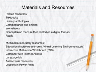 Materials and Resources
Printed resources:
Textbooks
Literary anthologies
Commentaries and articles
Worksheets
Concept/mind maps (either printed or in digital format)
Realia
Multimedia-laboratory resources:
Educational software (cd-roms, Virtual Learning Environments,etc)
Interactive Multimedia Whiteboard (IWB)
Computer with Internet Access
Language lab
Audio/visual resources
Lessons in Power Point
 