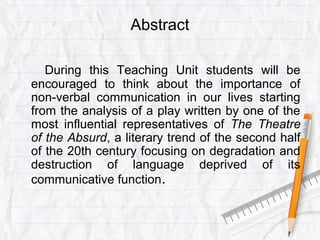 Abstract
During this Teaching Unit students will be
encouraged to think about the importance of
non-verbal communication in our lives starting
from the analysis of a play written by one of the
most influential representatives of The Theatre
of the Absurd, a literary trend of the second half
of the 20th century focusing on degradation and
destruction of language deprived of its
communicative function.
 