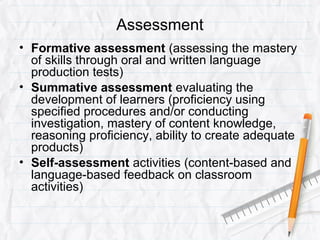 Assessment
• Formative assessment (assessing the mastery
of skills through oral and written language
production tests)
• Summative assessment evaluating the
development of learners (proficiency using
specified procedures and/or conducting
investigation, mastery of content knowledge,
reasoning proficiency, ability to create adequate
products)
• Self-assessment activities (content-based and
language-based feedback on classroom
activities)
 