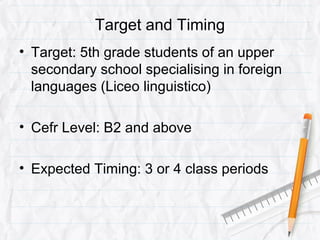 Target and Timing
• Target: 5th grade students of an upper
secondary school specialising in foreign
languages (Liceo linguistico)
• Cefr Level: B2 and above
• Expected Timing: 3 or 4 class periods
 