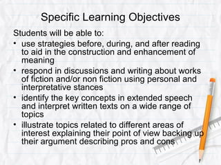 Specific Learning Objectives
Students will be able to:
• use strategies before, during, and after reading
to aid in the construction and enhancement of
meaning
• respond in discussions and writing about works
of fiction and/or non fiction using personal and
interpretative stances
• identify the key concepts in extended speech
and interpret written texts on a wide range of
topics
• illustrate topics related to different areas of
interest explaining their point of view backing up
their argument describing pros and cons
 