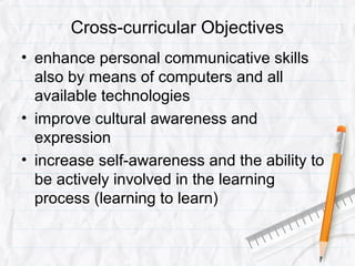Cross-curricular Objectives
• enhance personal communicative skills
also by means of computers and all
available technologies
• improve cultural awareness and
expression
• increase self-awareness and the ability to
be actively involved in the learning
process (learning to learn)
 
