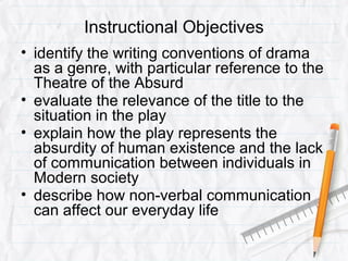 Instructional Objectives
• identify the writing conventions of drama
as a genre, with particular reference to the
Theatre of the Absurd
• evaluate the relevance of the title to the
situation in the play
• explain how the play represents the
absurdity of human existence and the lack
of communication between individuals in
Modern society
• describe how non-verbal communication
can affect our everyday life
 