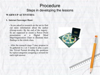 Procedure
Steps in developing the lessons
WARM UP ACTIVITIES:
1. Internet Scavenger Hunt:
- Ss are asked to research on the net to find
out more information about the author
(Group-work). By the end of the inquiry
Ss are supposed to create a Power Point
presentation or a Digital Mind
Map/Organization Chart to illustrate their
findings to the whole class.
- After the research stage T may propose to
Ss gathered in 2 or 3 teams to play a quiz
like Trivial Pursuit dividing the questions
by topics/categories assigning a reward for
each right answer.
 