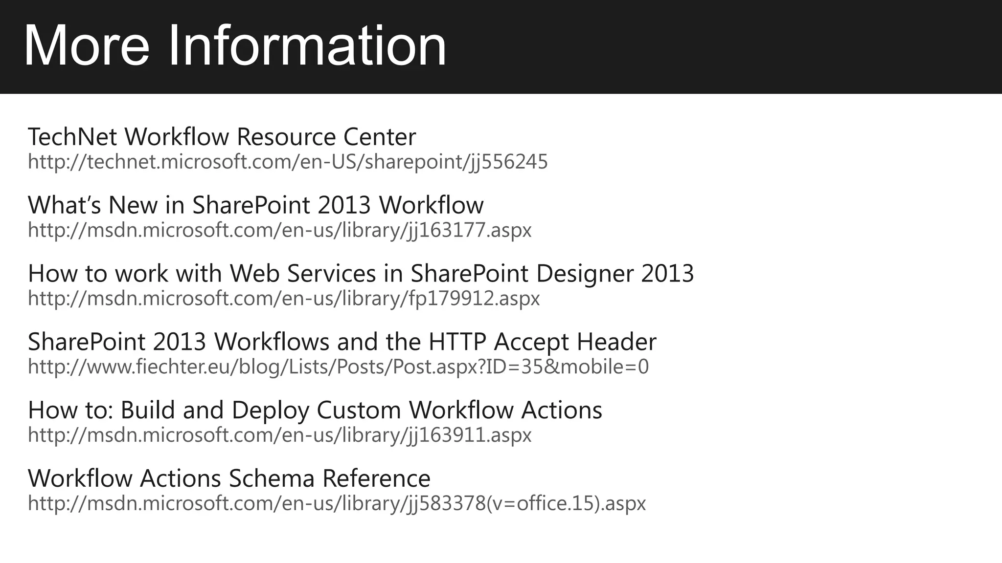 More Information
TechNet Workflow Resource Center
http://technet.microsoft.com/en-US/sharepoint/jj556245

What’s New in SharePoint 2013 Workflow
http://msdn.microsoft.com/en-us/library/jj163177.aspx

How to work with Web Services in SharePoint Designer 2013
http://msdn.microsoft.com/en-us/library/fp179912.aspx

SharePoint 2013 Workflows and the HTTP Accept Header
http://www.fiechter.eu/blog/Lists/Posts/Post.aspx?ID=35&mobile=0

How to: Build and Deploy Custom Workflow Actions
http://msdn.microsoft.com/en-us/library/jj163911.aspx

Workflow Actions Schema Reference
http://msdn.microsoft.com/en-us/library/jj583378(v=office.15).aspx
 