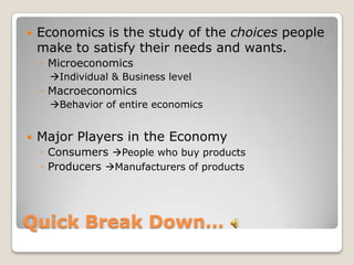 Quick Break Down…Economics is the study of the choices people make to satisfy their needs and wants.MicroeconomicsIndividual & Business levelMacroeconomicsBehavior of entire economicsMajor Players in the EconomyConsumers People who buy productsProducers Manufacturers of products