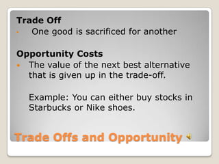 Trade Offs and Opportunity Trade Off One good is sacrificed for anotherOpportunity CostsThe value of the next best alternative that is given up in the trade-off. Example: You can either buy stocks in Starbucks or Nike shoes. 
