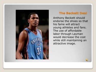 The Beckett DealAnthony Beckett should endorse the shoes so that his fame will attract young athletes and fans. The use of affordable labor through Layman would decrease the cost while still maintaining an attractive image.