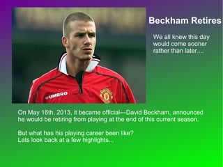 Beckham Retires
On May 16th, 2013, it became official—David
Beckham, announced he would be retiring from
playing at the end of this current season.
But what has his playing career been like?
Lets look back at a few highlights...
We all knew this
day would come
sooner rather
than later....
 