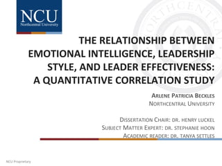 NCU Proprietary
THE RELATIONSHIP BETWEEN
EMOTIONAL INTELLIGENCE, LEADERSHIP
STYLE, AND LEADER EFFECTIVENESS:
A QUANTITATIVE CORRELATION STUDY
ARLENE PATRICIA BECKLES
NORTHCENTRAL UNIVERSITY
DISSERTATION CHAIR: DR. HENRY LUCKEL
SUBJECT MATTER EXPERT: DR. STEPHANIE HOON
ACADEMIC READER: DR. TANYA SETTLES
 