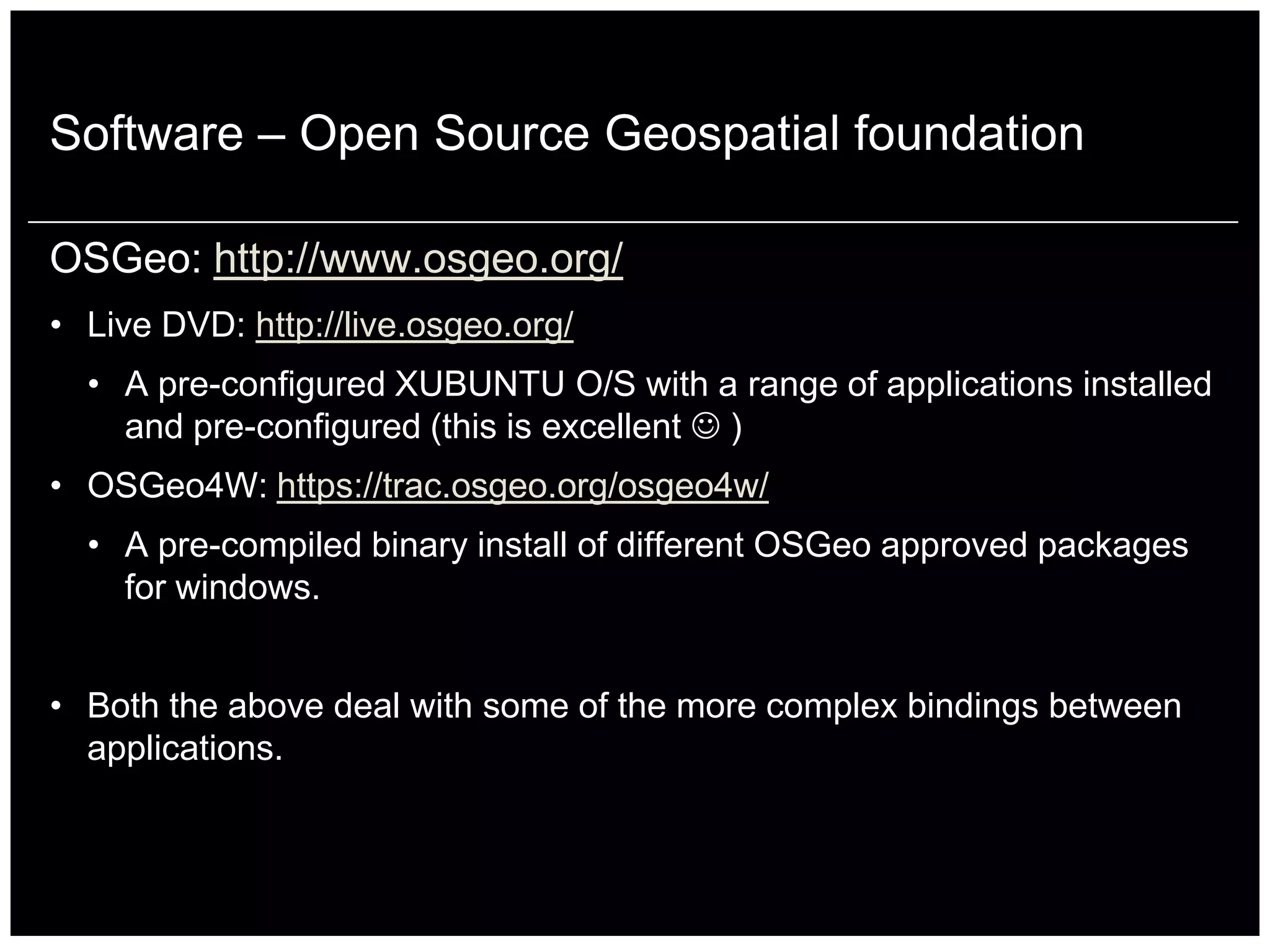 Software – Open Source Geospatial foundation

OSGeo: http://www.osgeo.org/
• Live DVD: http://live.osgeo.org/
  • A pre-configured XUBUNTU O/S with a range of applications installed
    and pre-configured (this is excellent  )
• OSGeo4W: https://trac.osgeo.org/osgeo4w/
  • A pre-compiled binary install of different OSGeo approved packages
    for windows.


• Both the above deal with some of the more complex bindings between
  applications.
 