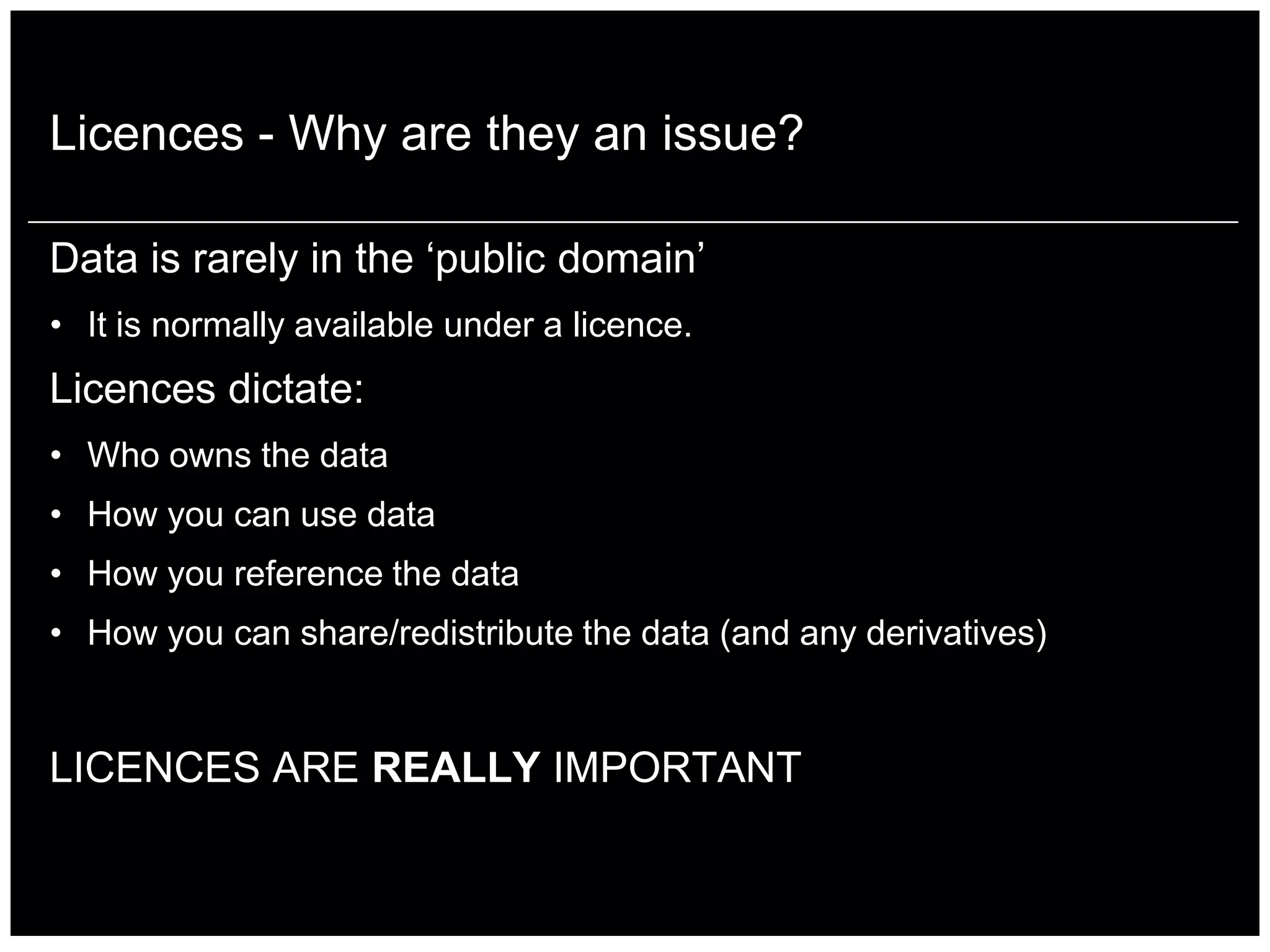 Licences - Why are they an issue?

Data is rarely in the „public domain‟
• It is normally available under a licence.
Licences dictate:
• Who owns the data
• How you can use data
• How you reference the data
• How you can share/redistribute the data (and any derivatives)


LICENCES ARE REALLY IMPORTANT
 