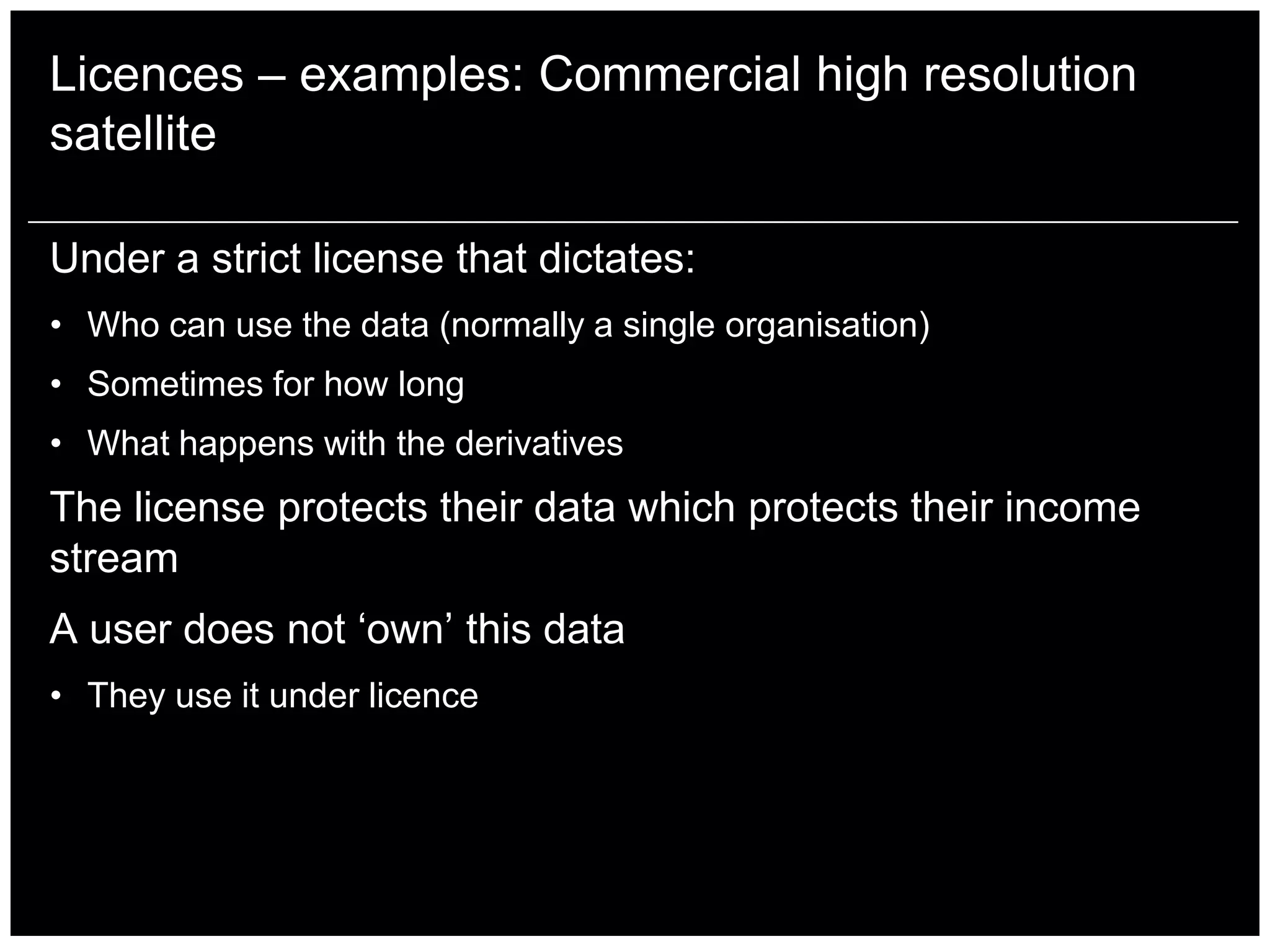 Licences – examples: Commercial high resolution
satellite

Under a strict license that dictates:
• Who can use the data (normally a single organisation)
• Sometimes for how long
• What happens with the derivatives
The license protects their data which protects their income
stream
A user does not „own‟ this data
• They use it under licence
 