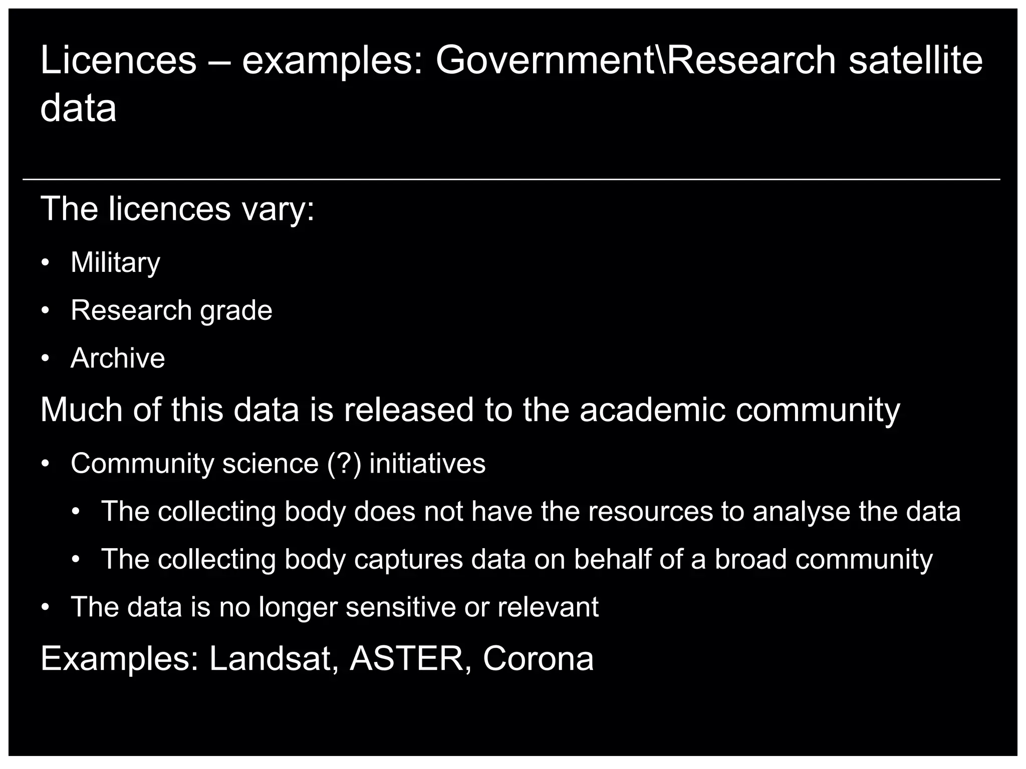 Licences – examples: GovernmentResearch satellite
data

The licences vary:
• Military
• Research grade
• Archive
Much of this data is released to the academic community
• Community science (?) initiatives
  • The collecting body does not have the resources to analyse the data
  • The collecting body captures data on behalf of a broad community
• The data is no longer sensitive or relevant
Examples: Landsat, ASTER, Corona
 