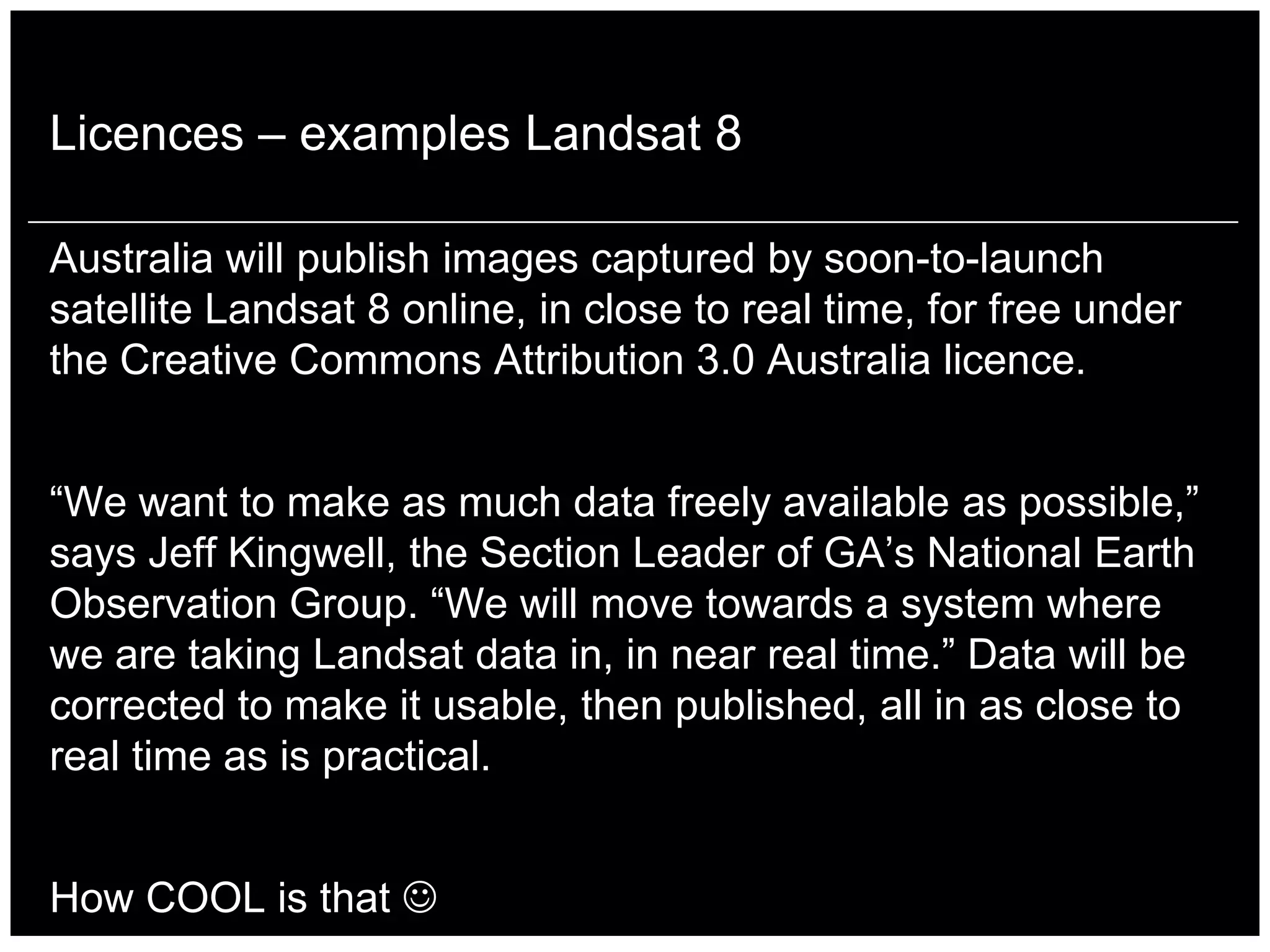 Licences – examples Landsat 8

Australia will publish images captured by soon-to-launch
satellite Landsat 8 online, in close to real time, for free under
the Creative Commons Attribution 3.0 Australia licence.


“We want to make as much data freely available as possible,”
says Jeff Kingwell, the Section Leader of GA‟s National Earth
Observation Group. “We will move towards a system where
we are taking Landsat data in, in near real time.” Data will be
corrected to make it usable, then published, all in as close to
real time as is practical.


How COOL is that 
 