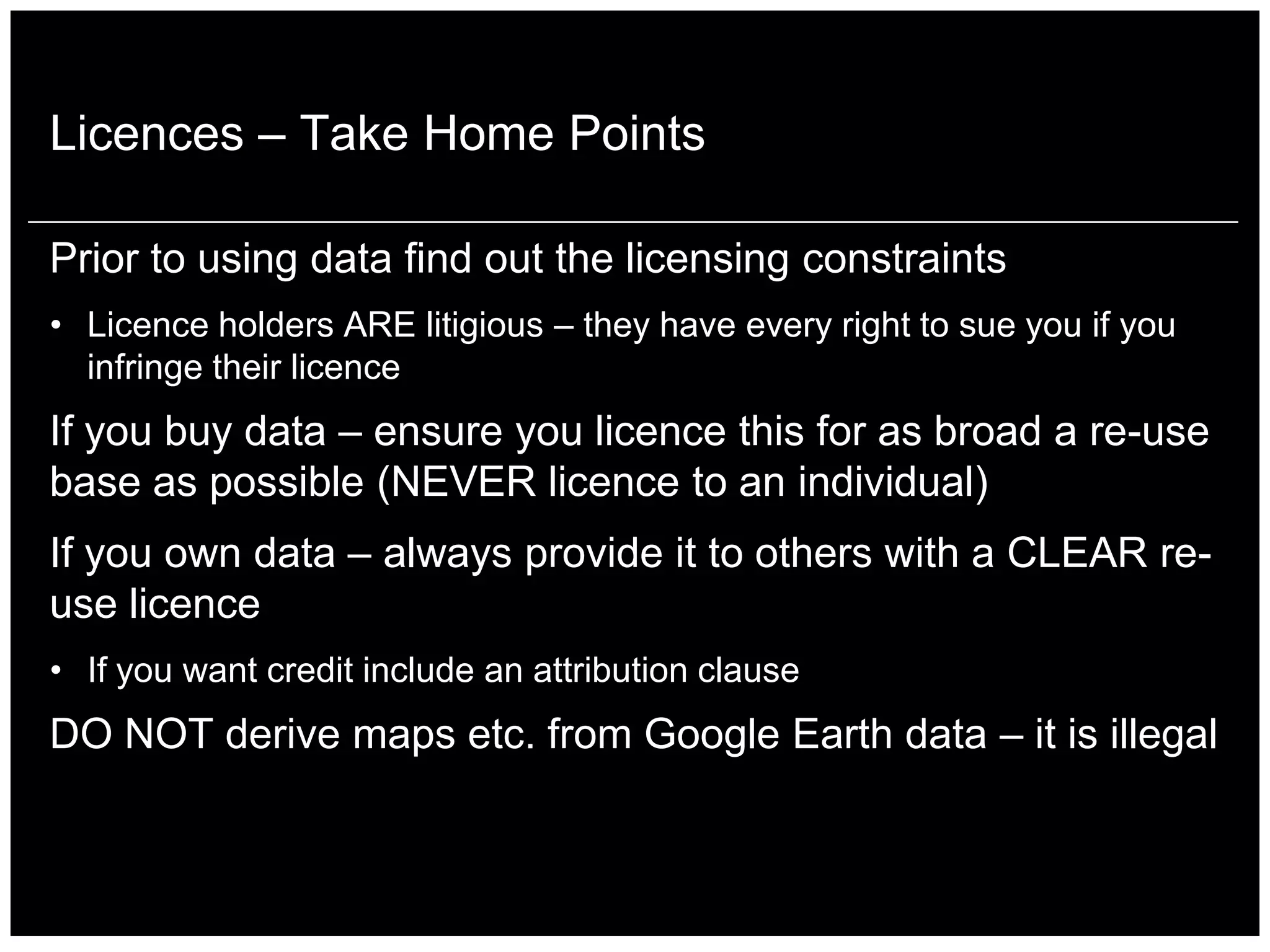 Licences – Take Home Points

Prior to using data find out the licensing constraints
• Licence holders ARE litigious – they have every right to sue you if you
  infringe their licence
If you buy data – ensure you licence this for as broad a re-use
base as possible (NEVER licence to an individual)
If you own data – always provide it to others with a CLEAR re-
use licence
• If you want credit include an attribution clause
DO NOT derive maps etc. from Google Earth data – it is illegal
 