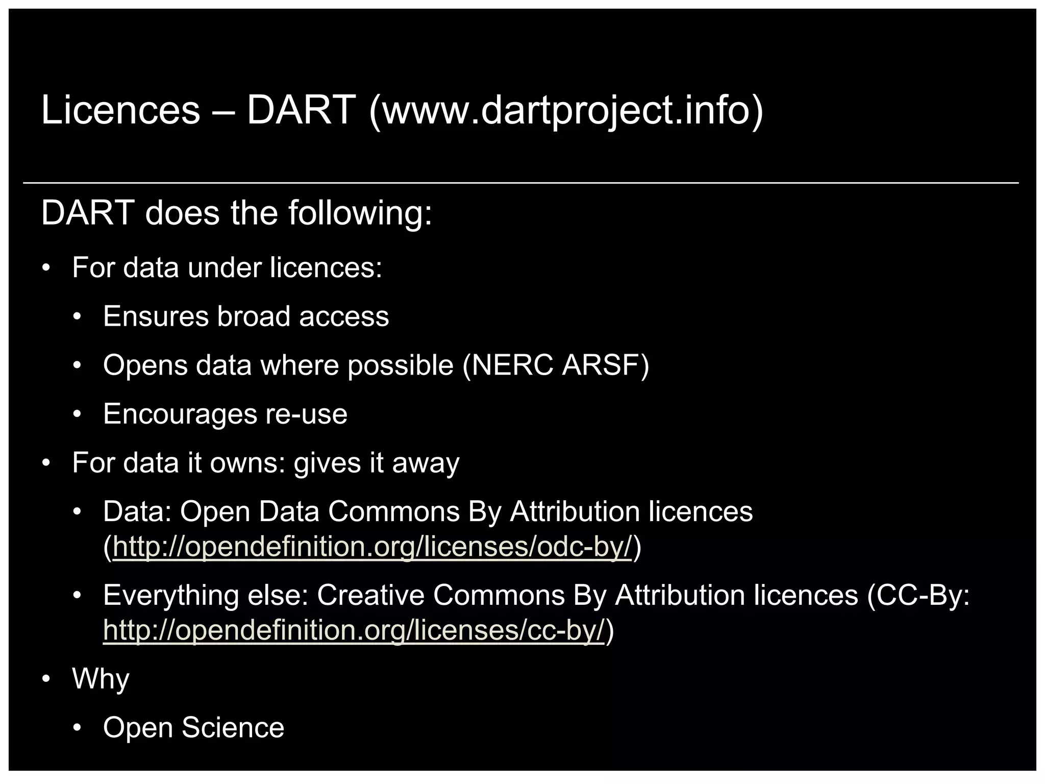 Licences – DART (www.dartproject.info)

DART does the following:
• For data under licences:
  • Ensures broad access
  • Opens data where possible (NERC ARSF)
  • Encourages re-use
• For data it owns: gives it away
  • Data: Open Data Commons By Attribution licences
    (http://opendefinition.org/licenses/odc-by/)
  • Everything else: Creative Commons By Attribution licences (CC-By:
    http://opendefinition.org/licenses/cc-by/)
• Why
  • Open Science
 
