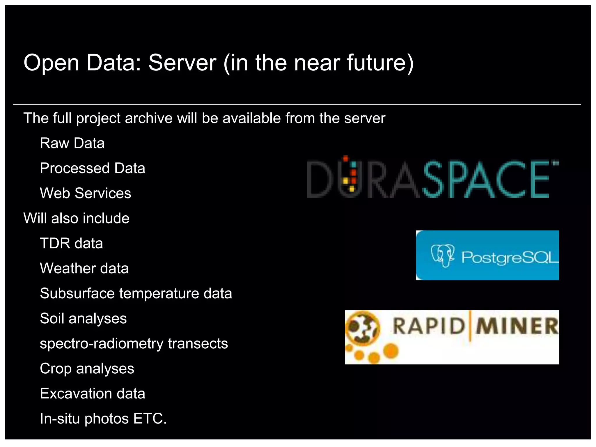 Open Data: Server (in the near future)

The full project archive will be available from the server
  Raw Data
  Processed Data
  Web Services
Will also include
  TDR data
  Weather data
  Subsurface temperature data
  Soil analyses
  spectro-radiometry transects
  Crop analyses
  Excavation data
  In-situ photos ETC.
 