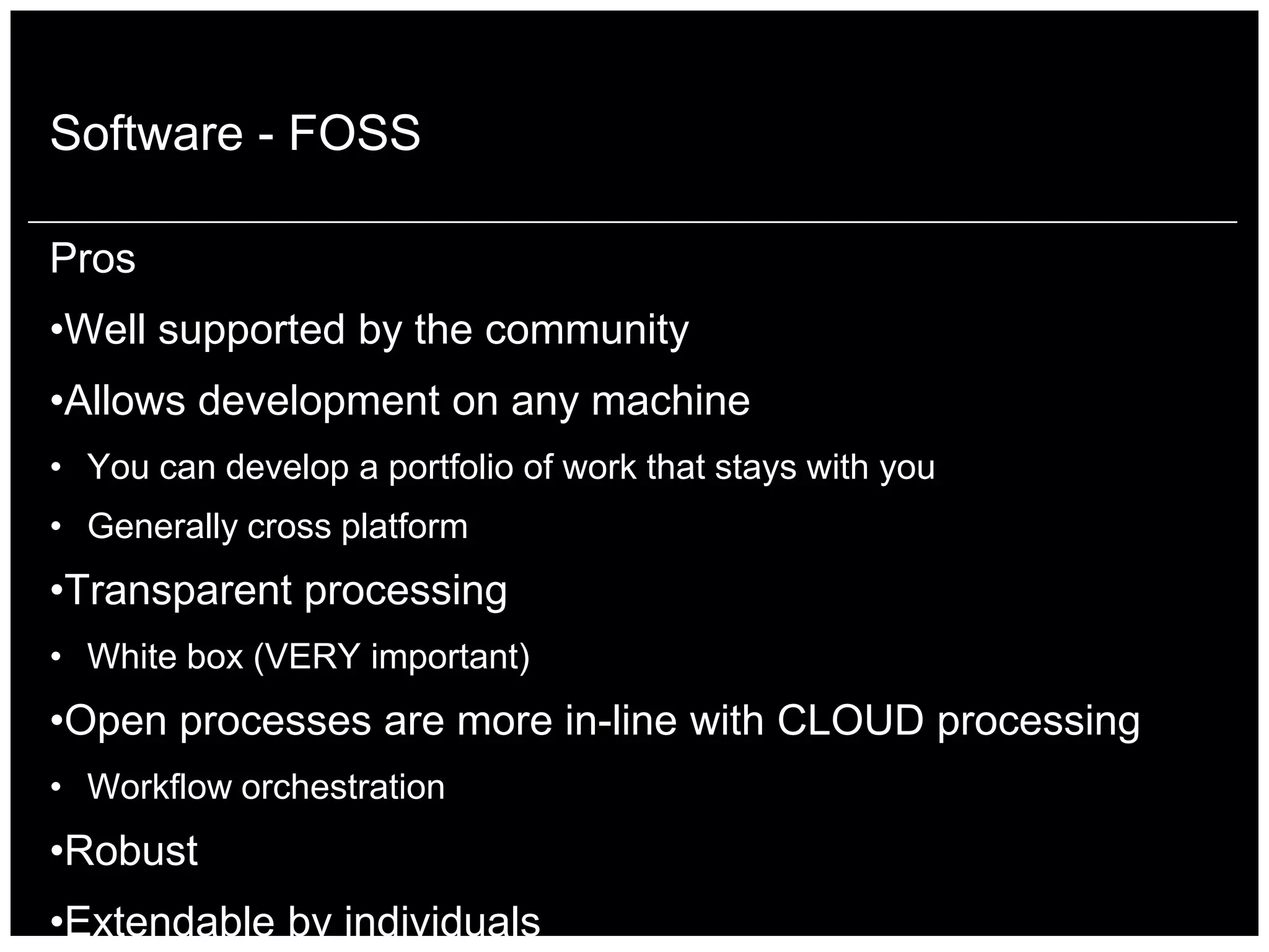 Software - FOSS

Pros
•Well supported by the community
•Allows development on any machine
• You can develop a portfolio of work that stays with you
• Generally cross platform
•Transparent processing
• White box (VERY important)
•Open processes are more in-line with CLOUD processing
• Workflow orchestration
•Robust
•Extendable by individuals
 