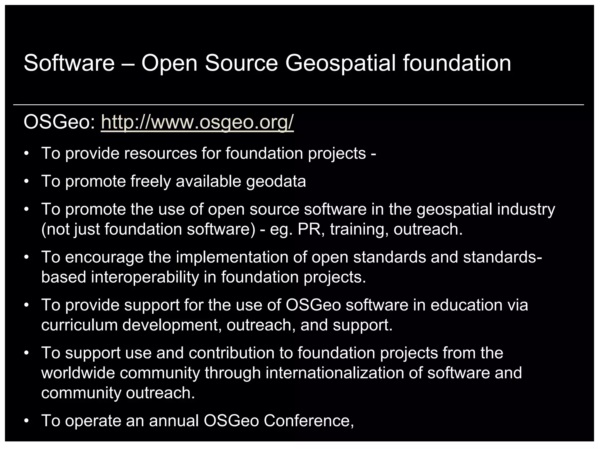 Software – Open Source Geospatial foundation

OSGeo: http://www.osgeo.org/
• To provide resources for foundation projects -
• To promote freely available geodata
• To promote the use of open source software in the geospatial industry
  (not just foundation software) - eg. PR, training, outreach.
• To encourage the implementation of open standards and standards-
  based interoperability in foundation projects.
• To provide support for the use of OSGeo software in education via
  curriculum development, outreach, and support.
• To support use and contribution to foundation projects from the
  worldwide community through internationalization of software and
  community outreach.
• To operate an annual OSGeo Conference,
 