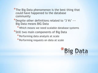 * The Big Data phenomenon is the best thing that
could have happened to the database
community
* Despite other definitions related to ‘3 Vs’ --Big Data means BIG Data

* Which means we need scalable database systems

* Still two main components of Big Data
* Performing data analysis at scale
* Performing requests on data at scale

*

 
