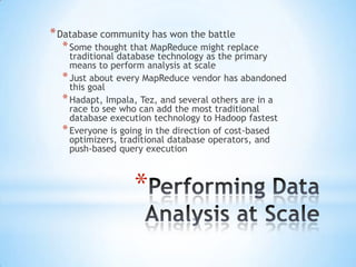 * Database community has won the battle

* Some thought that MapReduce might replace

traditional database technology as the primary
means to perform analysis at scale
* Just about every MapReduce vendor has abandoned
this goal
* Hadapt, Impala, Tez, and several others are in a
race to see who can add the most traditional
database execution technology to Hadoop fastest
* Everyone is going in the direction of cost-based
optimizers, traditional database operators, and
push-based query execution

*

 