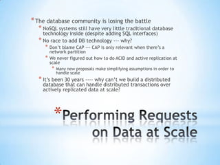 * The database community is losing the battle

* NoSQL systems still have very little traditional database
technology inside (despite adding SQL interfaces)
* No race to add DB technology --- why?

* Don’t blame CAP --- CAP is only relevant when there’s a
*

network partition
We never figured out how to do ACID and active replication at
scale

*

Many new proposals make simplifying assumptions in order to
handle scale

* It’s been 30 years ---- why can’t we build a distributed

database that can handle distributed transactions over
actively replicated data at scale?

*

 