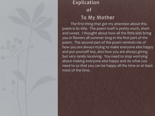 Explication
of
To My Mother
The first thing that got my attention about this
poem is its title. The poem itself is pretty much, short
and sweet. I thought about how all the little kids bring
you in flowers all summer long in the first part of the
poem. The second part of the poem reminds me of
how you are always trying to make everyone else happy
and put yourself last, also how you are always giving
but very rarely receiving. You need to stop worrying
about making everyone else happy and do what you
need to so that you can be happy all the time or at least
most of the time.
 