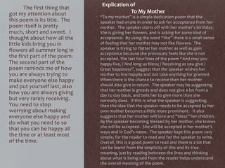 • “To my mother” is a simple dedication poem that the
speaker had wrote in order to ask for acceptance from her
mother. The speaker starts off with her mother’s birthday.
She is giving her flowers, and is asking for some kind of
acceptance. By using the word “like” there is a small sense
of feeling that her mother may not like flowers. The
speaker is trying to flatter her mother as well as gain
acceptance because she previously feels like she is not
accepted. The last four lines of the poem “And may you
happy live, / And long us bless; / Receiving as you give /
Great happiness”, suggest that the speaker wishes her
mother to live happily and not take anything for granted.
When there is the chance to receive then her mother
should also give in return. The speaker may be suggesting
that her mother is greedy and does not give a lot from a
day to day basis, and tells her to give more than she
normally does. If this is what the speaker is suggesting,
then the idea that the speaker needs to be accepted by her
own mother becomes a little more prominent. It also
suggests that her mother will love and “bless” her children.
By the speaker becoming blessed by her mother, she knows
she will be accepted. She will be accepted in her mother’s
ways and in God’s name. The speaker kept this poem very
simple, for the reader to read and for the speaker to write.
Overall, this is a good poem to read and there is a lot that
can be learnt from the simplicity of this and its true
meaning, just by reading between the lines and thinking
about what is being said from the reader helps understand
the overall meaning of the poem.
The first thing that
got my attention about
this poem is its title. The
poem itself is pretty
much, short and sweet. I
thought about how all the
little kids bring you in
flowers all summer long in
the first part of the poem.
The second part of the
poem reminds me of how
you are always trying to
make everyone else happy
and put yourself last, also
how you are always giving
but very rarely receiving.
You need to stop
worrying about making
everyone else happy and
do what you need to so
that you can be happy all
the time or at least most
of the time.
Explication of
To My Mother
 