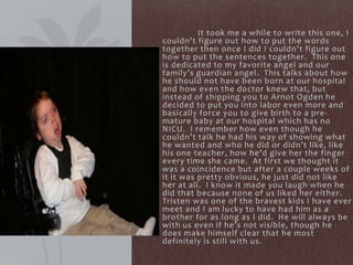 It took me a while to write this one, I
couldn’t figure out how to put the words
together then once I did I couldn’t figure out
how to put the sentences together. This one
is dedicated to my favorite angel and our
family’s guardian angel. This talks about how
he should not have been born at our hospital
and how even the doctor knew that, but
instead of shipping you to Arnot Ogden he
decided to put you into labor even more and
basically force you to give birth to a pre-
mature baby at our hospital which has no
NICU. I remember how even though he
couldn’t talk he had his way of showing what
he wanted and who he did or didn’t like, like
his one teacher, how he’d give her the finger
every time she came. At first we thought it
was a coincidence but after a couple weeks of
it it was pretty obvious, he just did not like
her at all. I know it made you laugh when he
did that because none of us liked her either.
Tristen was one of the bravest kids I have ever
meet and I am lucky to have had him as a
brother for as long as I did. He will always be
with us even if he’s not visible, though he
does make himself clear that he most
definitely is still with us.
 