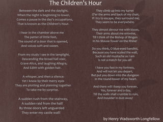 The Children’s Hour
Between the dark and the daylight,
When the night is beginning to lower,
Comes a pause in the day's occupations,
That is known as the Children's Hour.
I hear in the chamber above me
The patter of little feet,
The sound of a door that is opened,
And voices soft and sweet.
From my study I see in the lamplight,
Descending the broad hall stair,
Grave Alice, and laughing Allegra,
And Edith with golden hair.
A whisper, and then a silence:
Yet I know by their merry eyes
They are plotting and planning together
To take me by surprise.
A sudden rush from the stairway,
A sudden raid from the hall!
By three doors left unguarded
They enter my castle wall!
They climb up into my turret
O'er the arms and back of my chair;
If I try to escape, they surround me;
They seem to be everywhere.
They almost devour me with kisses,
Their arms about me entwine,
Till I think of the Bishop of Bingen
In his Mouse-Tower on the Rhine!
Do you think, O blue-eyed banditti,
Because you have scaled the wall,
Such an old mustache as I am
Is not a match for you all!
I have you fast in my fortress,
And will not let you depart,
But put you down into the dungeon
In the round-tower of my heart.
And there will I keep you forever,
Yes, forever and a day,
Till the walls shall crumble to ruin,
And moulder in dust away!
by Henry Wadsworth Longfellow
 